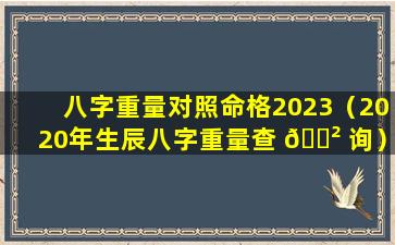 八字重量对照命格2023（2020年生辰八字重量查 🌲 询）